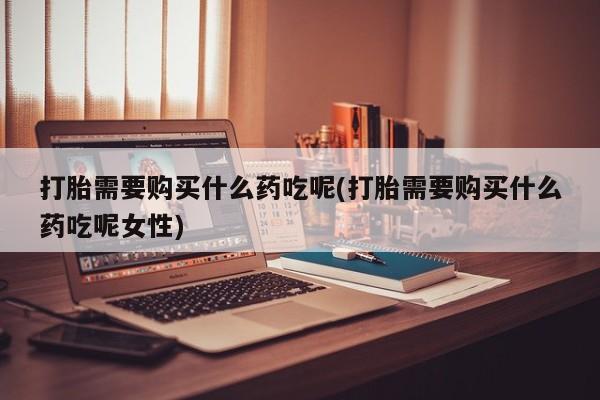 米非司酮片在线购买微信打胎需要购买什么药吃呢(打胎需要购买什么药吃呢女性)