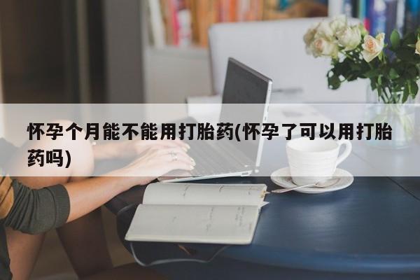 米非司酮片在线购买微信怀孕个月能不能用打胎药(怀孕了可以用打胎药吗)