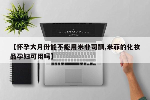 米非司酮片在线购买微信【怀孕大月份能不能用米非司酮,米菲的化妆品孕妇可用吗】