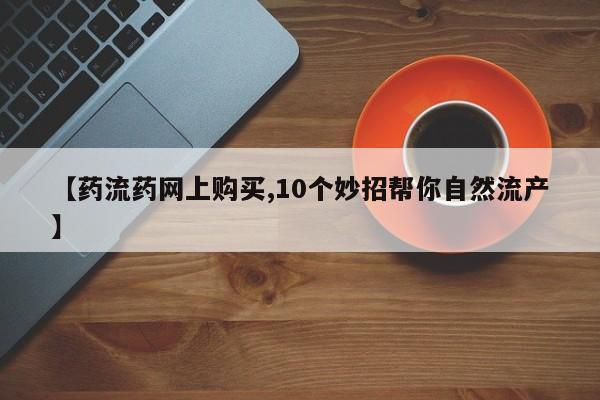 米非司酮片在线购买微信【药流药网上购买,10个妙招帮你自然流产】